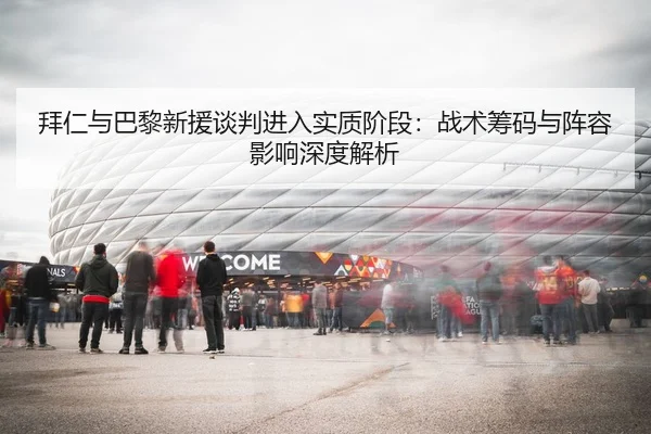 拜仁与巴黎新援谈判进入实质阶段：战术筹码与阵容影响深度解析